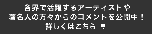 各界で活躍するアーティストや著名人の方々からのコメントを公開中！ 詳しくはこちら