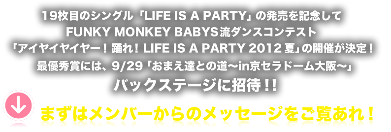 19枚目のシングル「LIFE IS A PARTY」の発売を記念してFUNKY MONKEY BABYS流ダンスコンテスト「アイヤイヤイヤー！踊れ！LIFE IS A PARTY 2012 夏」の開催が決定！最優秀賞には、9/29「おまえ達との道～in京セラドーム大阪～」バックステージに招待！！まずはメンバーからのメッセージをご覧あれ！