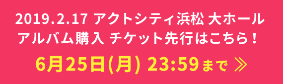 2019.2.17 アクトシティ浜松 大ホール アルバム購入 チケット先行はこちら！ 6月25日(月)23:59まで